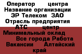 Оператор Call-центра › Название организации ­ ЭР-Телеком, ЗАО › Отрасль предприятия ­ АТС, call-центр › Минимальный оклад ­ 25 000 - Все города Работа » Вакансии   . Алтайский край